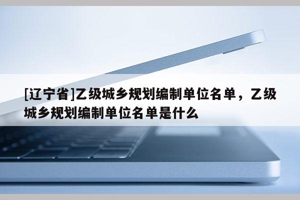[辽宁省]乙级城乡规划编制单位名单，乙级城乡规划编制单位名单是什么