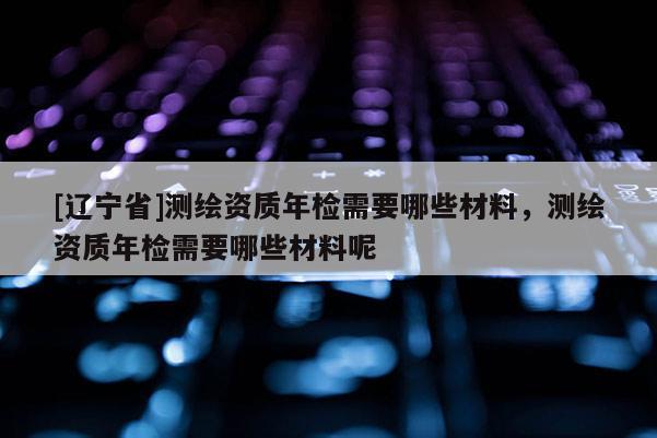 [辽宁省]测绘资质年检需要哪些材料，测绘资质年检需要哪些材料呢