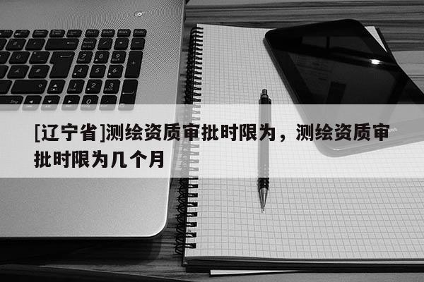 [辽宁省]测绘资质审批时限为，测绘资质审批时限为几个月