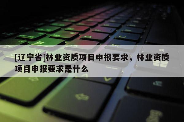 [辽宁省]林业资质项目申报要求，林业资质项目申报要求是什么