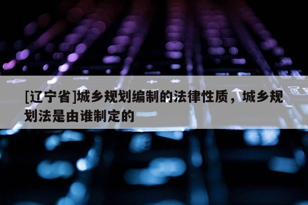 [辽宁省]城乡规划编制的法律性质，城乡规划法是由谁制定的
