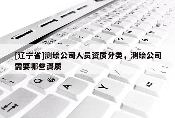 [辽宁省]测绘公司人员资质分类，测绘公司需要哪些资质