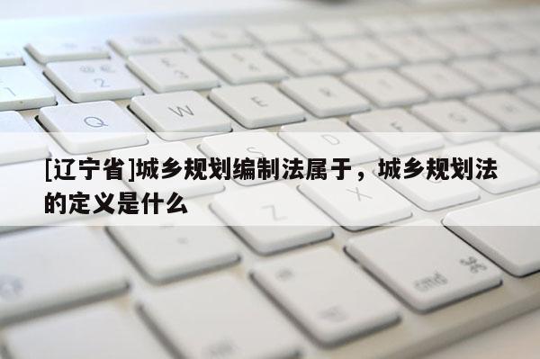 [辽宁省]城乡规划编制法属于，城乡规划法的定义是什么