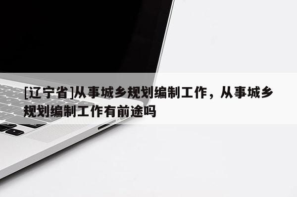 [辽宁省]从事城乡规划编制工作，从事城乡规划编制工作有前途吗
