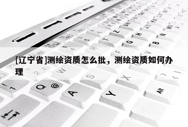 [辽宁省]测绘资质怎么批，测绘资质如何办理