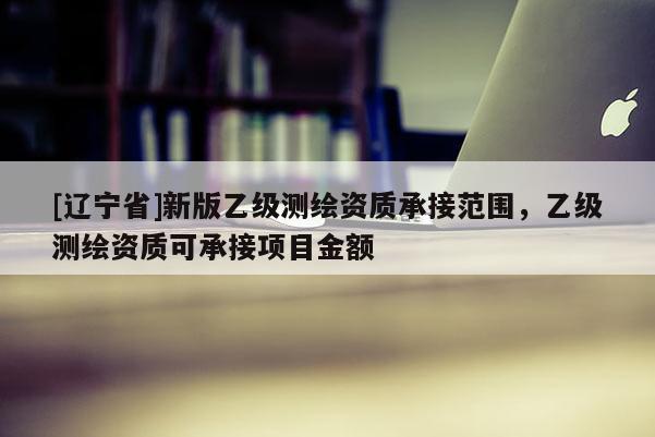 [辽宁省]新版乙级测绘资质承接范围，乙级测绘资质可承接项目金额