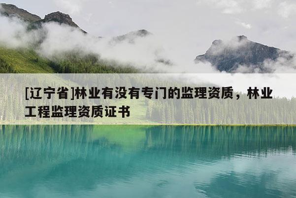 [辽宁省]林业有没有专门的监理资质，林业工程监理资质证书