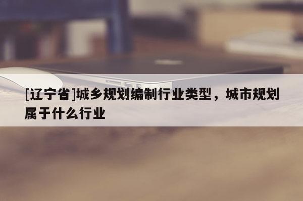 [辽宁省]城乡规划编制行业类型，城市规划属于什么行业