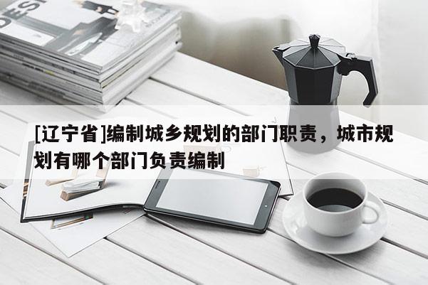 [辽宁省]编制城乡规划的部门职责，城市规划有哪个部门负责编制