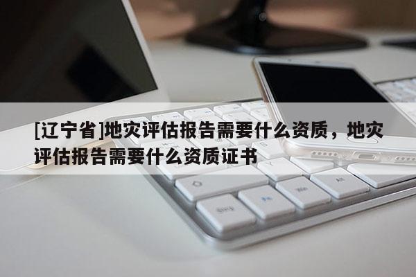 [辽宁省]地灾评估报告需要什么资质，地灾评估报告需要什么资质证书