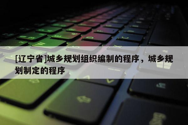 [辽宁省]城乡规划组织编制的程序，城乡规划制定的程序