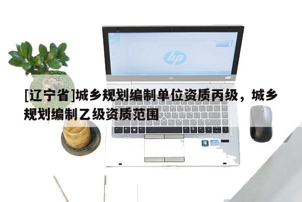[辽宁省]城乡规划编制单位资质丙级，城乡规划编制乙级资质范围
