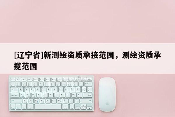 [辽宁省]新测绘资质承接范围，测绘资质承揽范围