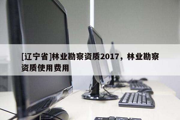 [辽宁省]林业勘察资质2017，林业勘察资质使用费用
