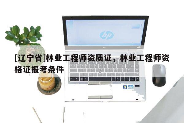 [辽宁省]林业工程师资质证，林业工程师资格证报考条件