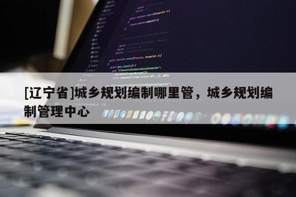 [辽宁省]城乡规划编制哪里管，城乡规划编制管理中心
