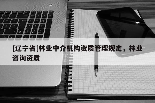 [辽宁省]林业中介机构资质管理规定，林业咨询资质