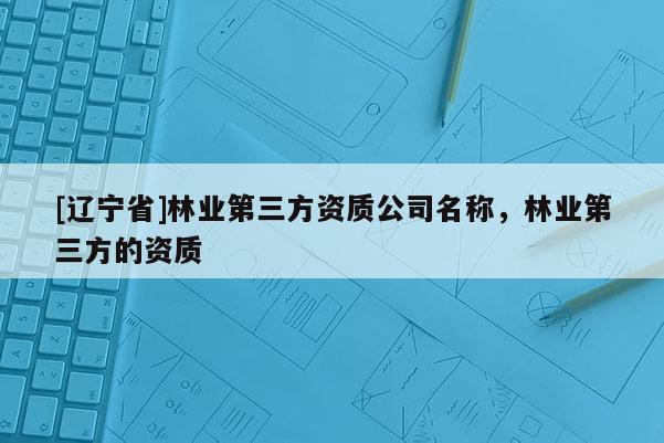 [辽宁省]林业第三方资质公司名称，林业第三方的资质