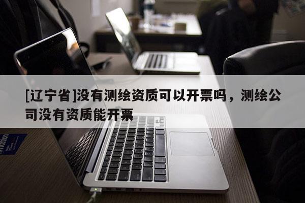 [辽宁省]没有测绘资质可以开票吗，测绘公司没有资质能开票