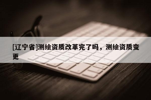 [辽宁省]测绘资质改革完了吗，测绘资质变更