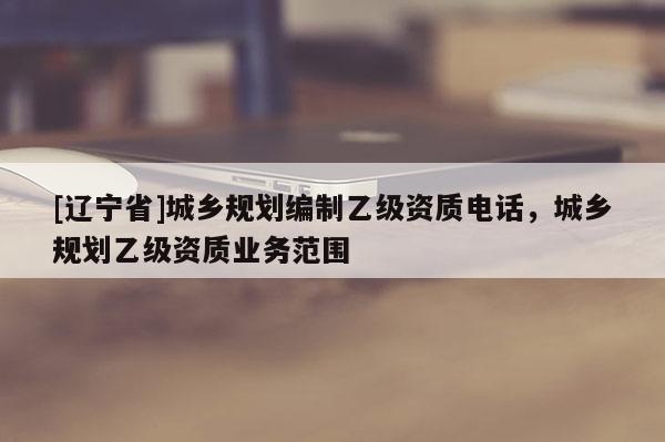 [辽宁省]城乡规划编制乙级资质电话，城乡规划乙级资质业务范围