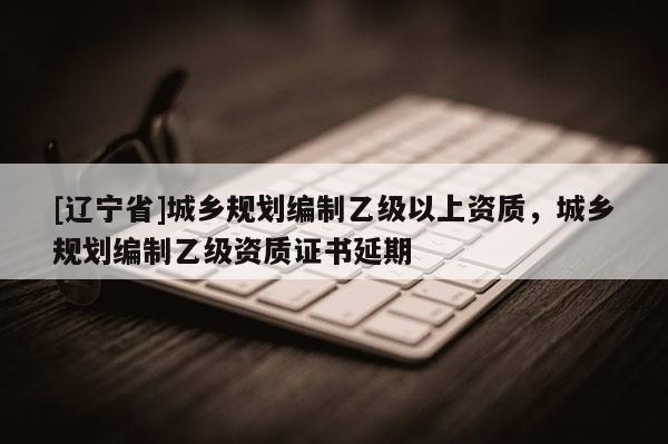 [辽宁省]城乡规划编制乙级以上资质，城乡规划编制乙级资质证书延期