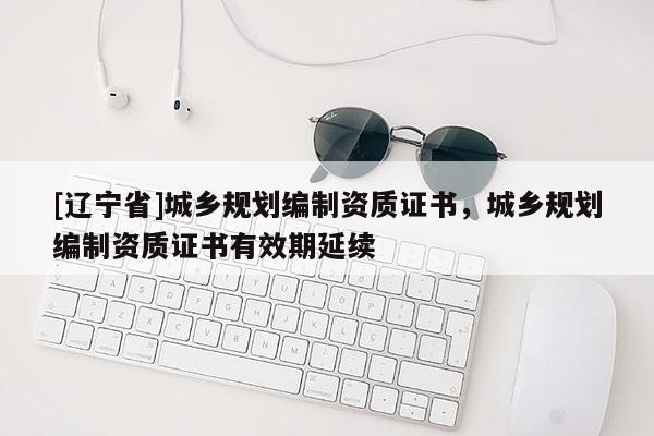 [辽宁省]城乡规划编制资质证书，城乡规划编制资质证书有效期延续