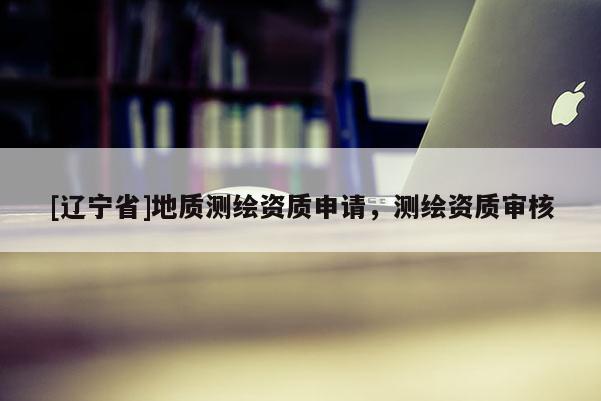 [辽宁省]地质测绘资质申请，测绘资质审核