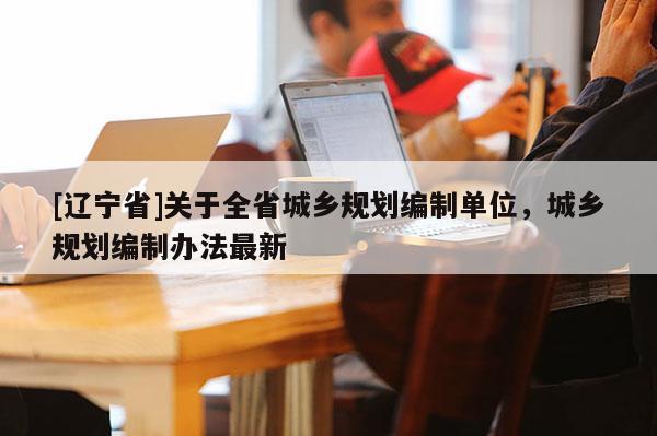 [辽宁省]关于全省城乡规划编制单位，城乡规划编制办法最新