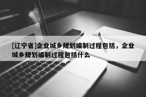 [辽宁省]企业城乡规划编制过程包括，企业城乡规划编制过程包括什么