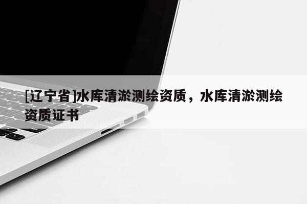 [辽宁省]水库清淤测绘资质，水库清淤测绘资质证书