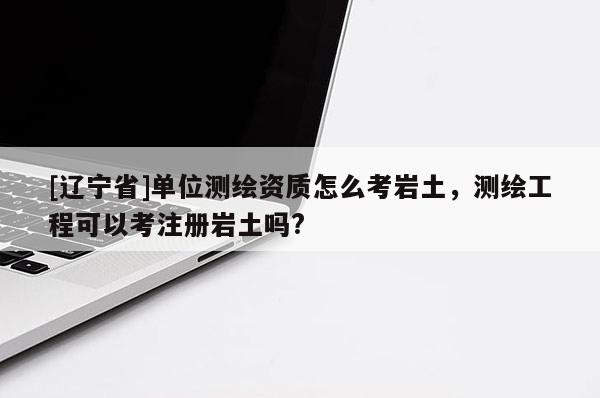 [辽宁省]单位测绘资质怎么考岩土，测绘工程可以考注册岩土吗?