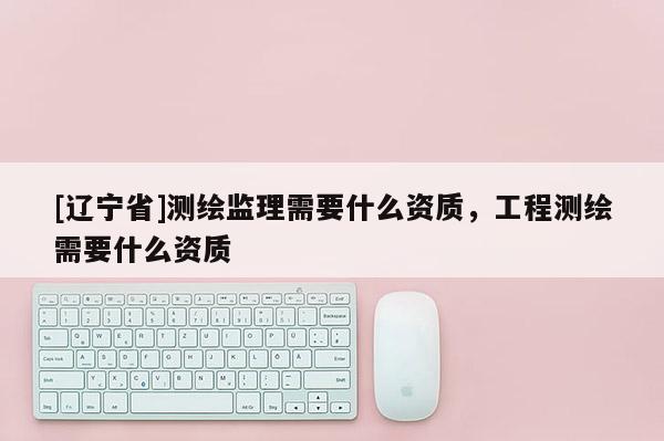 [辽宁省]测绘监理需要什么资质，工程测绘需要什么资质