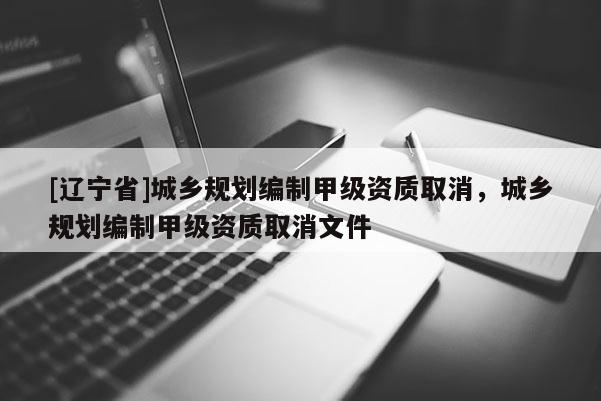 [辽宁省]城乡规划编制甲级资质取消，城乡规划编制甲级资质取消文件