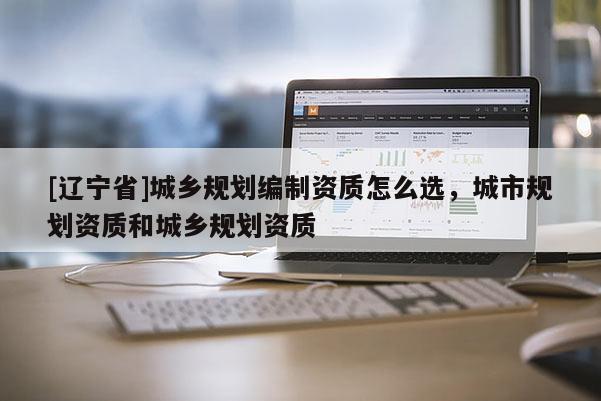 [辽宁省]城乡规划编制资质怎么选，城市规划资质和城乡规划资质