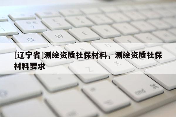 [辽宁省]测绘资质社保材料，测绘资质社保材料要求
