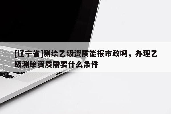 [辽宁省]测绘乙级资质能报市政吗，办理乙级测绘资质需要什么条件