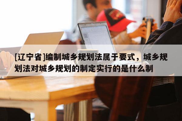 [辽宁省]编制城乡规划法属于要式，城乡规划法对城乡规划的制定实行的是什么制
