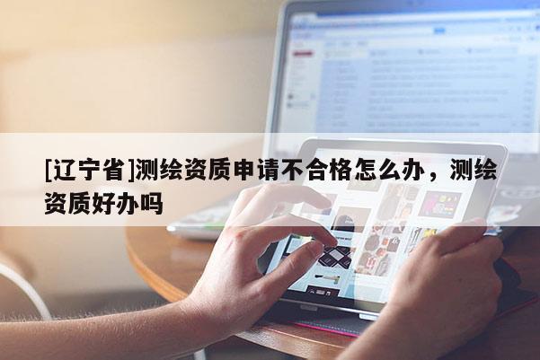 [辽宁省]测绘资质申请不合格怎么办，测绘资质好办吗