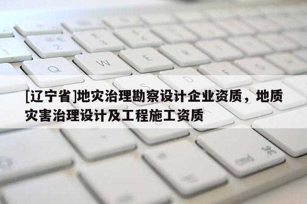 [辽宁省]地灾治理勘察设计企业资质，地质灾害治理设计及工程施工资质