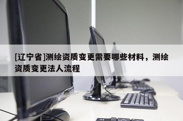[辽宁省]测绘资质变更需要哪些材料，测绘资质变更法人流程