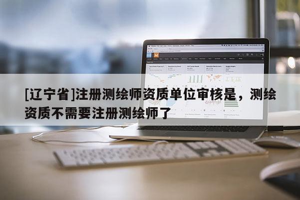 [辽宁省]注册测绘师资质单位审核是，测绘资质不需要注册测绘师了
