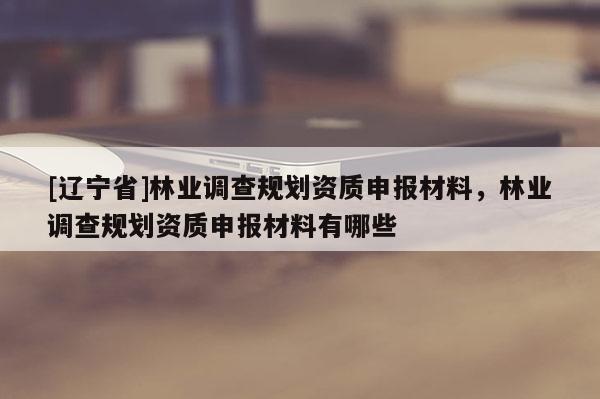 [辽宁省]林业调查规划资质申报材料，林业调查规划资质申报材料有哪些