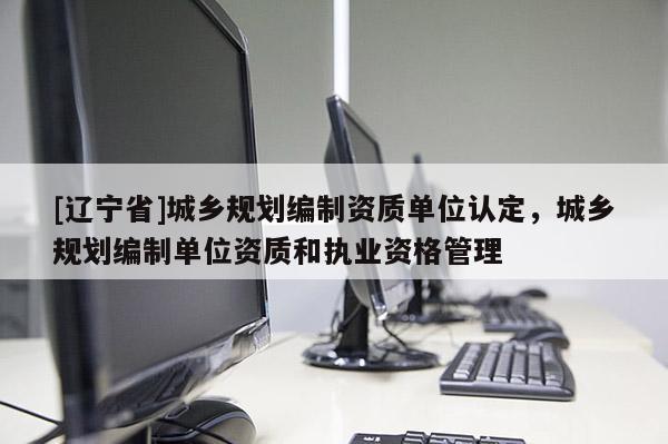 [辽宁省]城乡规划编制资质单位认定，城乡规划编制单位资质和执业资格管理