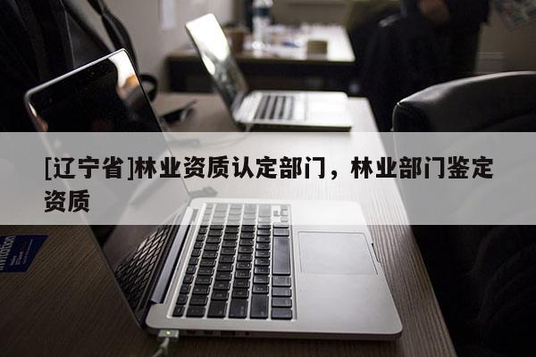 [辽宁省]林业资质认定部门，林业部门鉴定资质