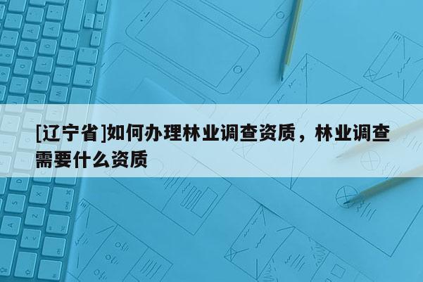 [辽宁省]如何办理林业调查资质，林业调查需要什么资质