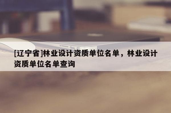 [辽宁省]林业设计资质单位名单，林业设计资质单位名单查询
