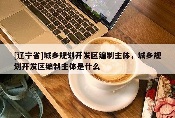 [辽宁省]城乡规划开发区编制主体，城乡规划开发区编制主体是什么