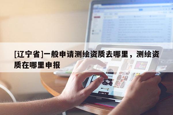 [辽宁省]一般申请测绘资质去哪里，测绘资质在哪里申报