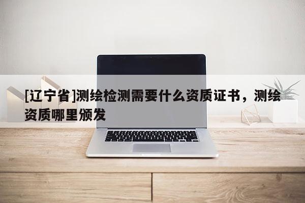 [辽宁省]测绘检测需要什么资质证书，测绘资质哪里颁发